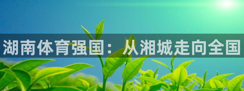 oety欧亿体育官网下载平台注册:湖南体育强国:从湘城走向全